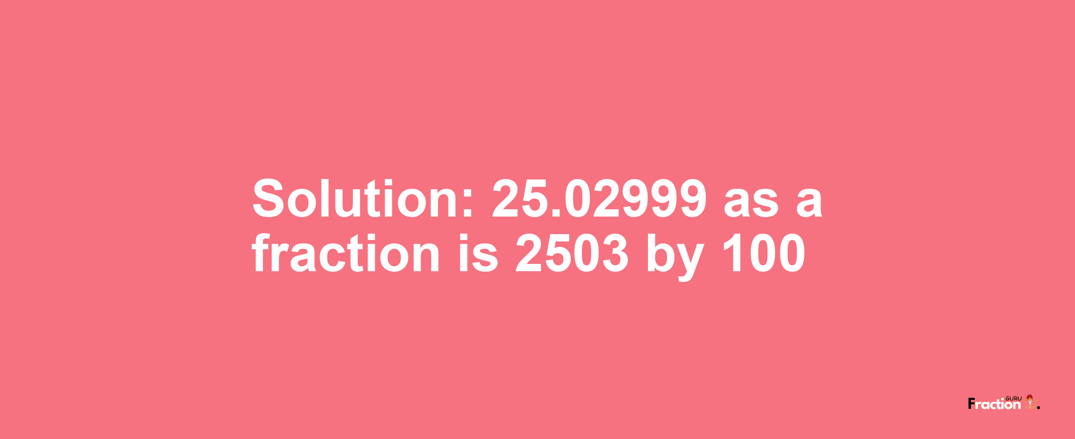 Solution:25.02999 as a fraction is 2503/100